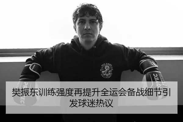 樊振东训练强度再提升全运会备战细节引发球迷热议